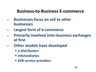Business-to-Business E-commerce
   Businesses focus on sell to other
    businesses
   Largest form of e-commerce
   Primarily involved inter-business exchanges
    at first
   Other models have developed
     e-distributors
     infomediaries
     B2B service providers
                                     17
 