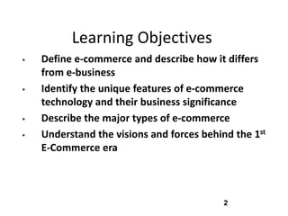 Learning Objectives
   Define e-commerce and describe how it differs
    from e-business
   Identify the unique features of e-commerce
    technology and their business significance
   Describe the major types of e-commerce
   Understand the visions and forces behind the 1st
    E-Commerce era



                                           2
 