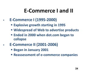 E-Commerce I and II
   E-Commerce I (1995-2000)
     Explosive growth starting in 1995
     Widespread of Web to advertise products
     Ended in 2000 when dot.com began to
      collapse
   E-Commerce II (2001-2006)
     Began in January 2001
     Reassessment of e-commerce companies


                                          24
 
