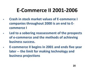 E-Commerce II 2001-2006
   Crash in stock market values of E-commerce I
    companies throughout 2000 is an end to E-
    commerce I
   Led to a sobering reassessment of the prospects
    of e-commerce and the methods of achieving
    business success.
   E-commerce II begins in 2001 and ends five year
    later -- the limit for making technology and
    business projections

                                             25
 