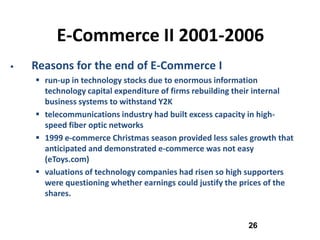 E-Commerce II 2001-2006
   Reasons for the end of E-Commerce I
     run-up in technology stocks due to enormous information
      technology capital expenditure of firms rebuilding their internal
      business systems to withstand Y2K
     telecommunications industry had built excess capacity in high-
      speed fiber optic networks
     1999 e-commerce Christmas season provided less sales growth that
      anticipated and demonstrated e-commerce was not easy
      (eToys.com)
     valuations of technology companies had risen so high supporters
      were questioning whether earnings could justify the prices of the
      shares.


                                                           26
 