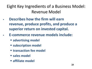 Eight Key Ingredients of a Business Model:
                  Revenue Model
    Describes how the firm will earn
     revenue, produce profits, and produce a
     superior return on invested capital.
    E-commerce revenue models include:
      advertising model
      subscription model
      transaction fee model
      sales model
      affiliate model
                                        31
 