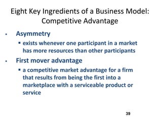 Eight Key Ingredients of a Business Model:
              Competitive Advantage
    Asymmetry
       exists whenever one participant in a market
        has more resources than other participants
    First mover advantage
       a competitive market advantage for a firm
        that results from being the first into a
        marketplace with a serviceable product or
        service


                                              39
 