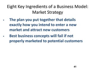 Eight Key Ingredients of a Business Model:
                 Market Strategy
    The plan you put together that details
     exactly how you intend to enter a new
     market and attract new customers
    Best business concepts will fail if not
     properly marketed to potential customers




                                        41
 