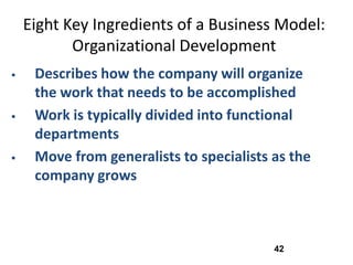 Eight Key Ingredients of a Business Model:
           Organizational Development
    Describes how the company will organize
     the work that needs to be accomplished
    Work is typically divided into functional
     departments
    Move from generalists to specialists as the
     company grows



                                          42
 