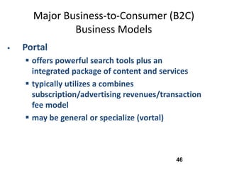 Major Business-to-Consumer (B2C)
              Business Models
   Portal
     offers powerful search tools plus an
      integrated package of content and services
     typically utilizes a combines
      subscription/advertising revenues/transaction
      fee model
     may be general or specialize (vortal)



                                            46
 