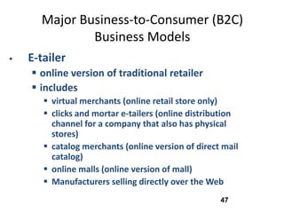 Major Business-to-Consumer (B2C)
              Business Models
   E-tailer
     online version of traditional retailer
     includes
        virtual merchants (online retail store only)
        clicks and mortar e-tailers (online distribution
         channel for a company that also has physical
         stores)
        catalog merchants (online version of direct mail
         catalog)
        online malls (online version of mall)
        Manufacturers selling directly over the Web
                                                    47
 