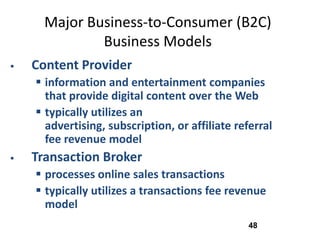 Major Business-to-Consumer (B2C)
              Business Models
   Content Provider
     information and entertainment companies
      that provide digital content over the Web
     typically utilizes an
      advertising, subscription, or affiliate referral
      fee revenue model
   Transaction Broker
     processes online sales transactions
     typically utilizes a transactions fee revenue
      model
                                                 48
 