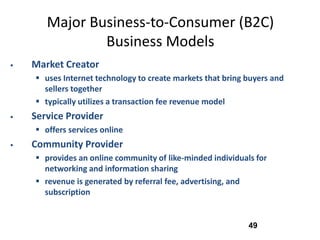Major Business-to-Consumer (B2C)
               Business Models
   Market Creator
     uses Internet technology to create markets that bring buyers and
      sellers together
     typically utilizes a transaction fee revenue model
   Service Provider
     offers services online
   Community Provider
     provides an online community of like-minded individuals for
      networking and information sharing
     revenue is generated by referral fee, advertising, and
      subscription


                                                            49
 