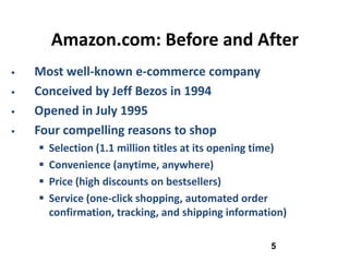 Amazon.com: Before and After
   Most well-known e-commerce company
   Conceived by Jeff Bezos in 1994
   Opened in July 1995
   Four compelling reasons to shop
       Selection (1.1 million titles at its opening time)
       Convenience (anytime, anywhere)
       Price (high discounts on bestsellers)
       Service (one-click shopping, automated order
        confirmation, tracking, and shipping information)

                                                      5
 