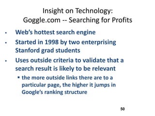 Insight on Technology:
      Goggle.com -- Searching for Profits
   Web’s hottest search engine
   Started in 1998 by two enterprising
    Stanford grad students
   Uses outside criteria to validate that a
    search result is likely to be relevant
     the more outside links there are to a
      particular page, the higher it jumps in
      Google’s ranking structure

                                                50
 