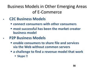 Business Models in Other Emerging Areas
               of E-Commerce
   C2C Business Models
      connect consumers with other consumers
      most successful has been the market creator
       business model
   P2P Business Models
      enable consumers to share file and services
       via the Web without common servers
      a challenge to find a revenue model that work
        Skype !!


                                             56
 