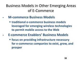 Business Models in Other Emerging Areas
               of E-Commerce
    M-commerce Business Models
      traditional e-commerce business models
       leveraged for emerging wireless technologies
       to permit mobile access to the Web
    E-commerce Enablers’ Business Models
      focus on providing infrastructure necessary
       for e-commerce companies to exist, grow, and
       prosper


                                             58
 