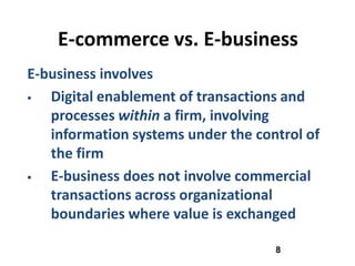 E-commerce vs. E-business
E-business involves
  Digital enablement of transactions and
   processes within a firm, involving
   information systems under the control of
   the firm
  E-business does not involve commercial
   transactions across organizational
   boundaries where value is exchanged

                                    8
 