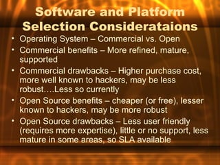 Software and Platform
   Selection Considerataions
• Operating System – Commercial vs. Open
• Commercial benefits – More refined, mature,
  supported
• Commercial drawbacks – Higher purchase cost,
  more well known to hackers, may be less
  robust….Less so currently
• Open Source benefits – cheaper (or free), lesser
  known to hackers, may be more robust
• Open Source drawbacks – Less user friendly
  (requires more expertise), little or no support, less
  mature in some areas, so SLA available
 