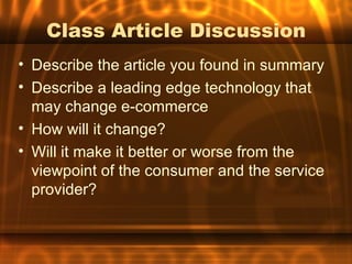 Class Article Discussion
• Describe the article you found in summary
• Describe a leading edge technology that
  may change e-commerce
• How will it change?
• Will it make it better or worse from the
  viewpoint of the consumer and the service
  provider?
 