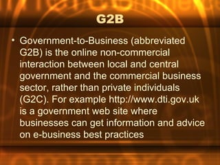 G2B
• Government-to-Business (abbreviated
  G2B) is the online non-commercial
  interaction between local and central
  government and the commercial business
  sector, rather than private individuals
  (G2C). For example http://www.dti.gov.uk
  is a government web site where
  businesses can get information and advice
  on e-business best practices
 