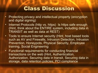 Class Discussion
• Protecting privacy and intellectual property (encryption
  and digital signing)
• Internet Protocols (http vs. https) Is https safe enough
  (Hint, think about the ENTIRE system, including data in
  TRANSIT as well as data at REST)
• Tools to ensure Internet security (Hint, host based tools
  such as AV and Firewalls, Intrusion Detection, Intrusion
  Prevention, Honeypots, Physical Security, Employee
  training, Social Engineering
• Functional requirements for conducting financial
  transactions on the web (Hint, Authentication,
  Authorization, Securing data in transit, Securing data in
  storage, data retention policies, PCI compliance
 