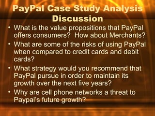 PayPal Case Study Analysis
         Discussion
• What is the value propositions that PayPal
  offers consumers? How about Merchants?
• What are some of the risks of using PayPal
  when compared to credit cards and debit
  cards?
• What strategy would you recommend that
  PayPal pursue in order to maintain its
  growth over the next five years?
• Why are cell phone networks a threat to
  Paypal’s future growth?
 
