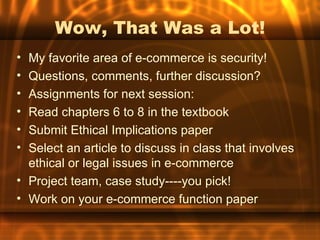 Wow, That Was a Lot!
• My favorite area of e-commerce is security!
• Questions, comments, further discussion?
• Assignments for next session:
• Read chapters 6 to 8 in the textbook
• Submit Ethical Implications paper
• Select an article to discuss in class that involves
  ethical or legal issues in e-commerce
• Project team, case study----you pick!
• Work on your e-commerce function paper
 