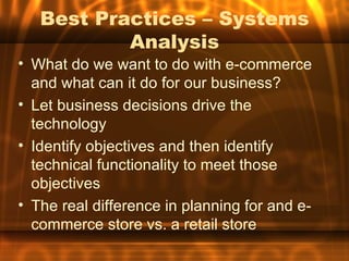 Best Practices – Systems
           Analysis
• What do we want to do with e-commerce
  and what can it do for our business?
• Let business decisions drive the
  technology
• Identify objectives and then identify
  technical functionality to meet those
  objectives
• The real difference in planning for and e-
  commerce store vs. a retail store
 