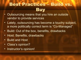 Best Practices – Build vs.
             Buy
• Outsourcing means that you hire an outside
  vendor to provide services
• Lately, outsourcing has become a touchy subject,
  a more politically correct term is “Co-Managed”
• Build: Out of the box, benefits, drawbacks
• Host: Benefits, drawbacks
• Build and Host
• Class’s opinion?
• Instructor’s opinion!
 