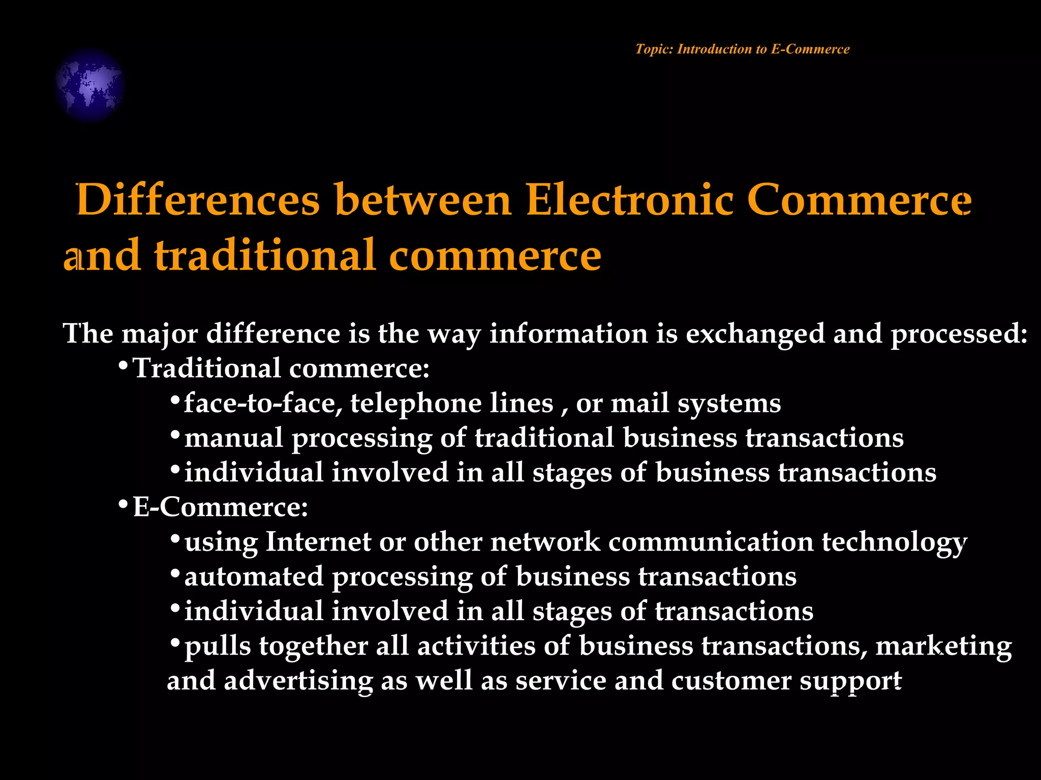 Differences between Electronic Commerce
and traditional commerce
The major difference is the way information is exchanged and processed:
•Traditional commerce:
•face-to-face, telephone lines , or mail systems
•manual processing of traditional business transactions
•individual involved in all stages of business transactions
•E-Commerce:
•using Internet or other network communication technology
•automated processing of business transactions
•individual involved in all stages of transactions
•pulls together all activities of business transactions, marketing
and advertising as well as service and customer support
Topic: Introduction to E-Commerce
 