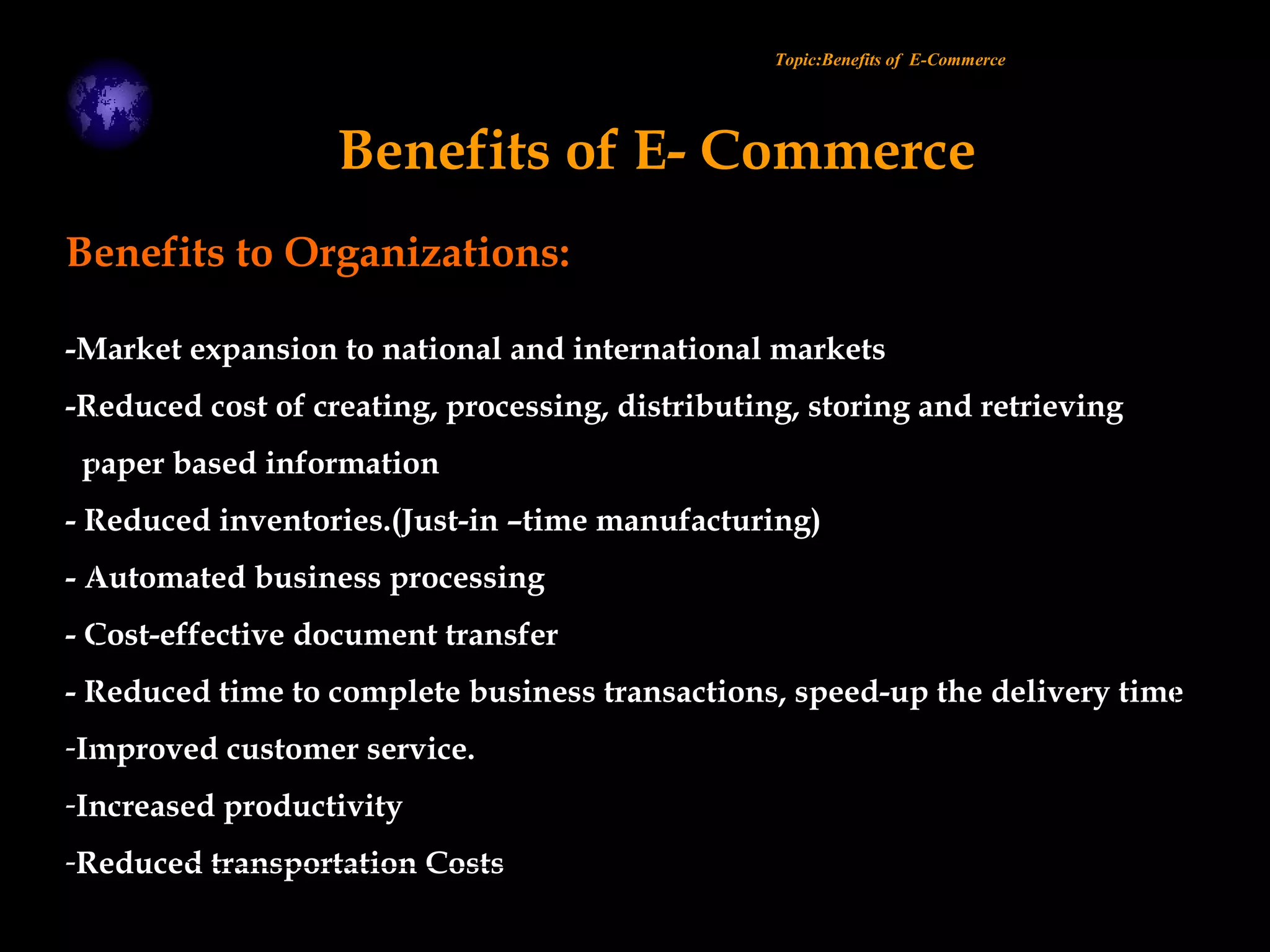 Benefits to Organizations:
-Market expansion to national and international markets
-Reduced cost of creating, processing, distributing, storing and retrieving
paper based information
- Reduced inventories.(Just-in –time manufacturing)
- Automated business processing
- Cost-effective document transfer
- Reduced time to complete business transactions, speed-up the delivery time
-Improved customer service.
-Increased productivity
-Reduced transportation Costs
Topic:Benefits of E-Commerce
Benefits of E- Commerce
 