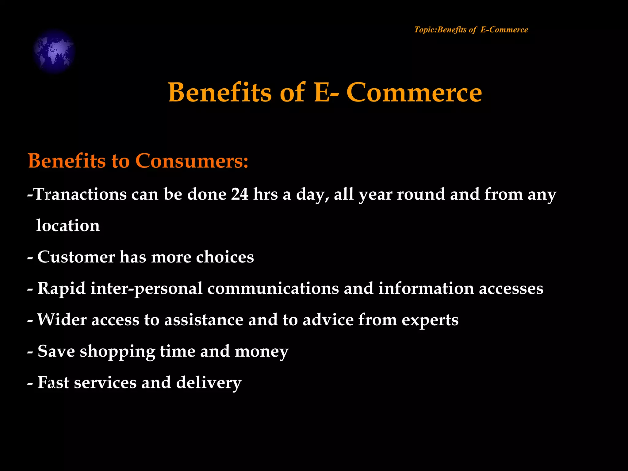 Benefits to Consumers:
-Tranactions can be done 24 hrs a day, all year round and from any
location
- Customer has more choices
- Rapid inter-personal communications and information accesses
- Wider access to assistance and to advice from experts
- Save shopping time and money
- Fast services and delivery
Topic:Benefits of E-Commerce
Benefits of E- Commerce
 