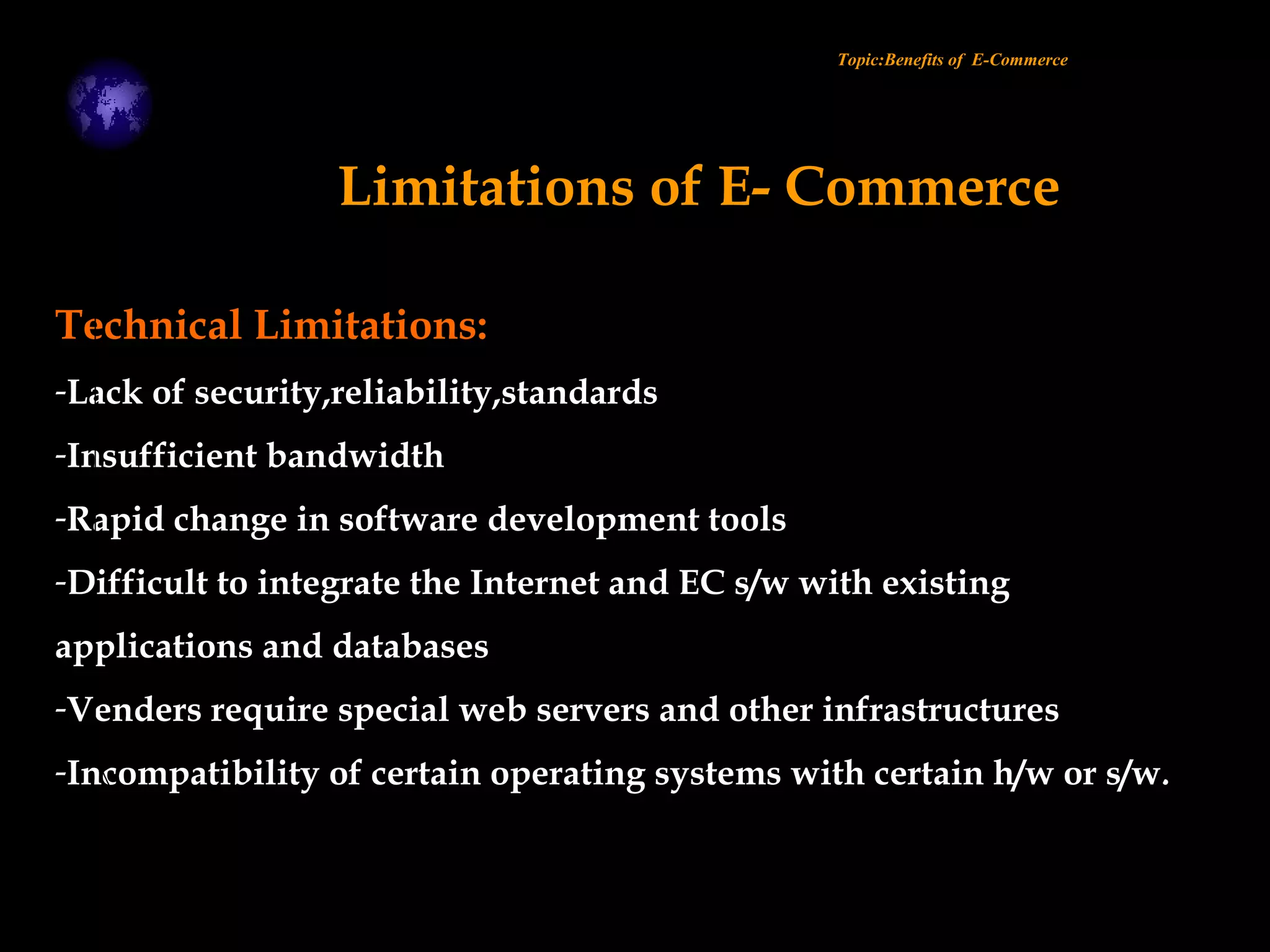 Technical Limitations:
-Lack of security,reliability,standards
-Insufficient bandwidth
-Rapid change in software development tools
-Difficult to integrate the Internet and EC s/w with existing
applications and databases
-Venders require special web servers and other infrastructures
-Incompatibility of certain operating systems with certain h/w or s/w.
Topic:Benefits of E-Commerce
Limitations of E- Commerce
 