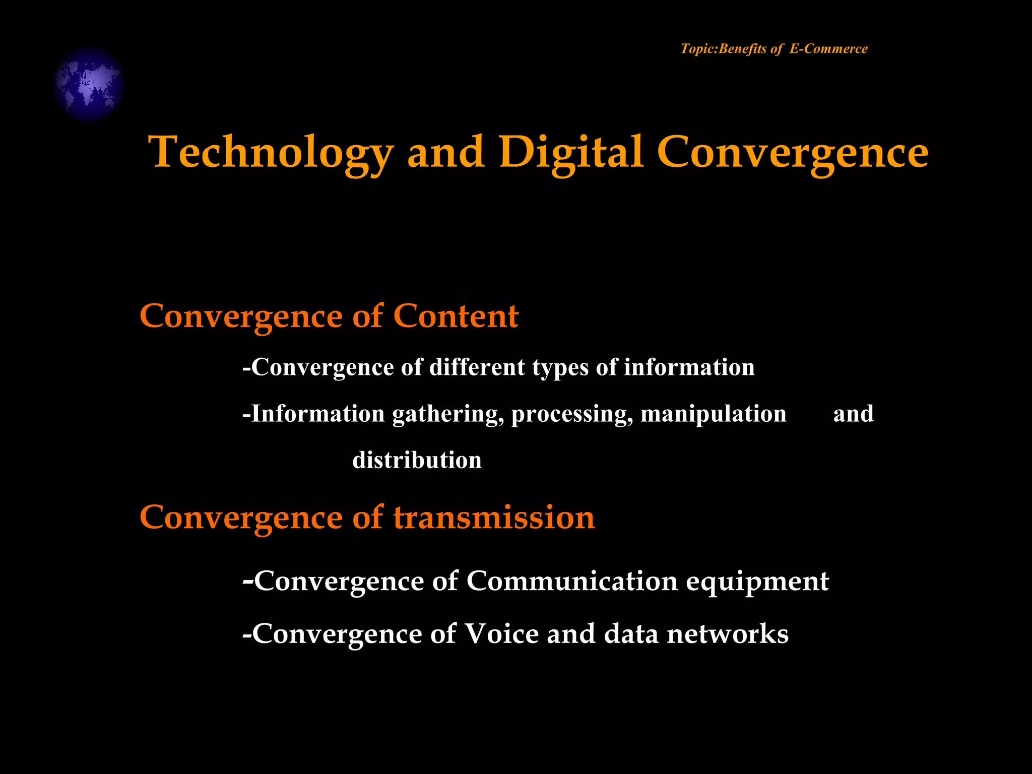 Convergence of Content
-Convergence of different types of information
-Information gathering, processing, manipulation and
distribution
Convergence of transmission
-Convergence of Communication equipment
-Convergence of Voice and data networks
Topic:Benefits of E-Commerce
Technology and Digital Convergence
 