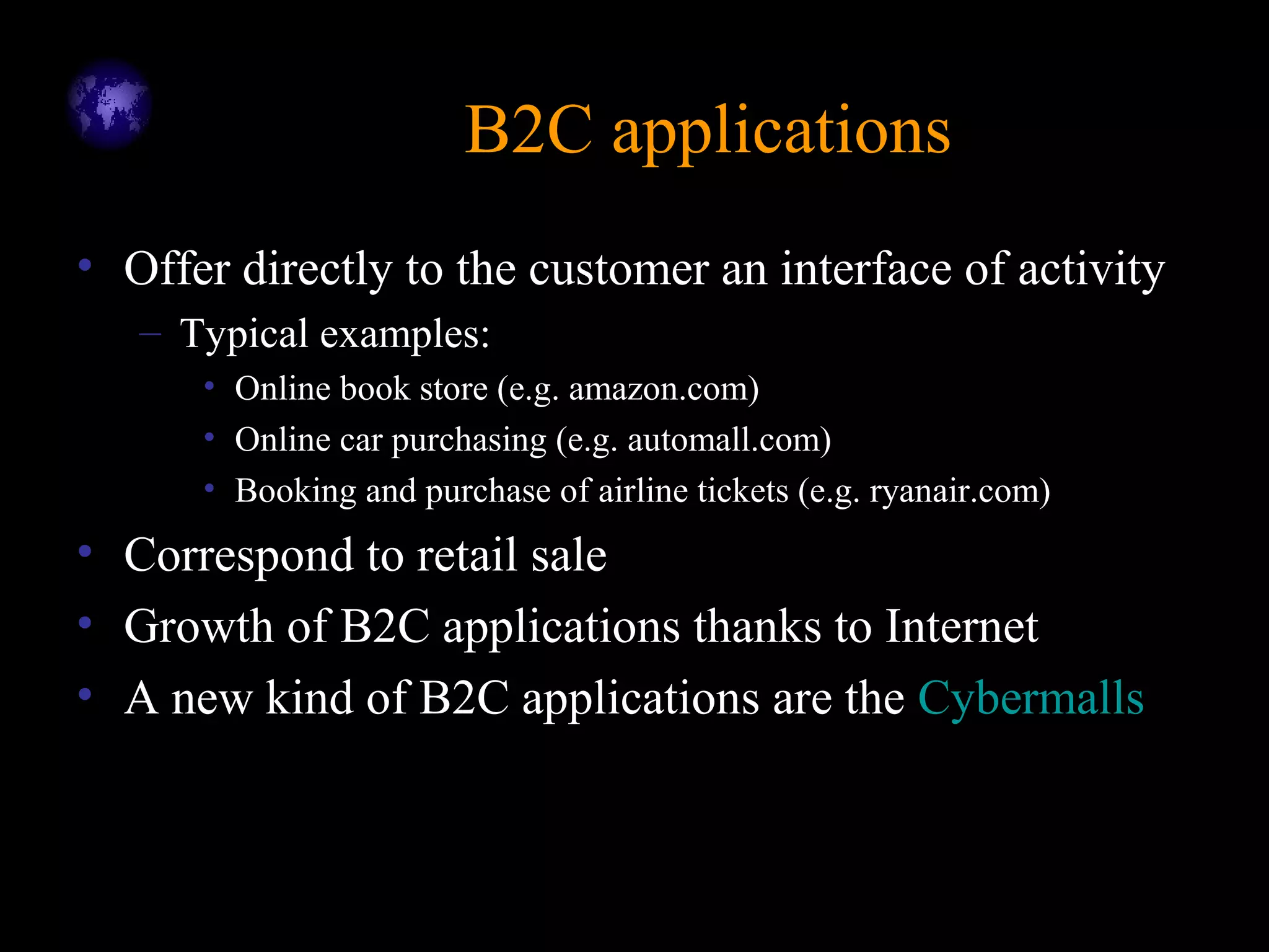 B2C applicationsB2C applications
• Offer directly to the customer an interface of activity
– Typical examples:
• Online book store (e.g. amazon.com)
• Online car purchasing (e.g. automall.com)
• Booking and purchase of airline tickets (e.g. ryanair.com)
• Correspond to retail sale
• Growth of B2C applications thanks to Internet
• A new kind of B2C applications are the Cybermalls
 