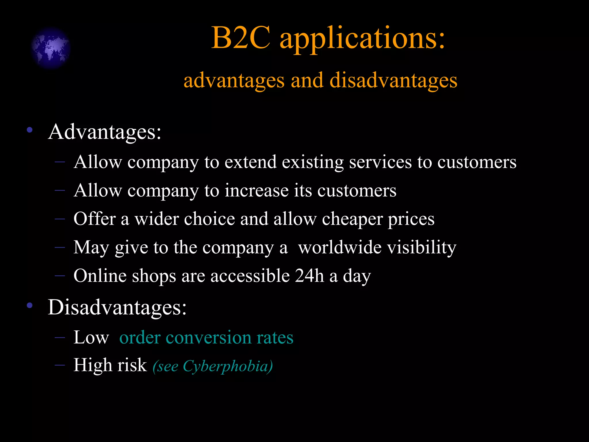B2C applications:B2C applications:
advantages and disadvantagesadvantages and disadvantages
• Advantages:
– Allow company to extend existing services to customers
– Allow company to increase its customers
– Offer a wider choice and allow cheaper prices
– May give to the company a worldwide visibility
– Online shops are accessible 24h a day
• Disadvantages:
– Low order conversion rates
– High risk (see Cyberphobia)
 