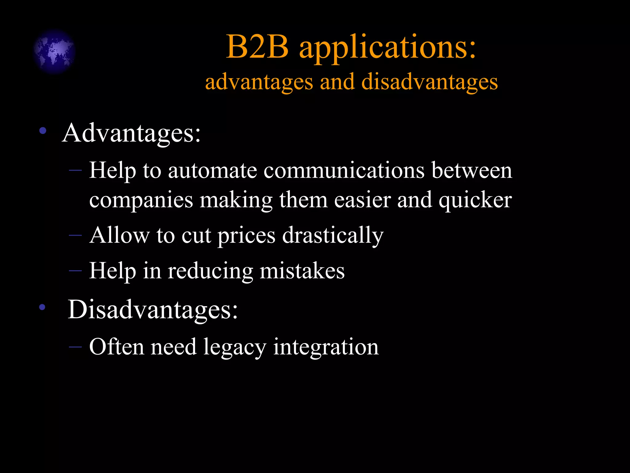 B2B applications:B2B applications:
advantages and disadvantagesadvantages and disadvantages
• Advantages:
– Help to automate communications between
companies making them easier and quicker
– Allow to cut prices drastically
– Help in reducing mistakes
• Disadvantages:
– Often need legacy integration
 