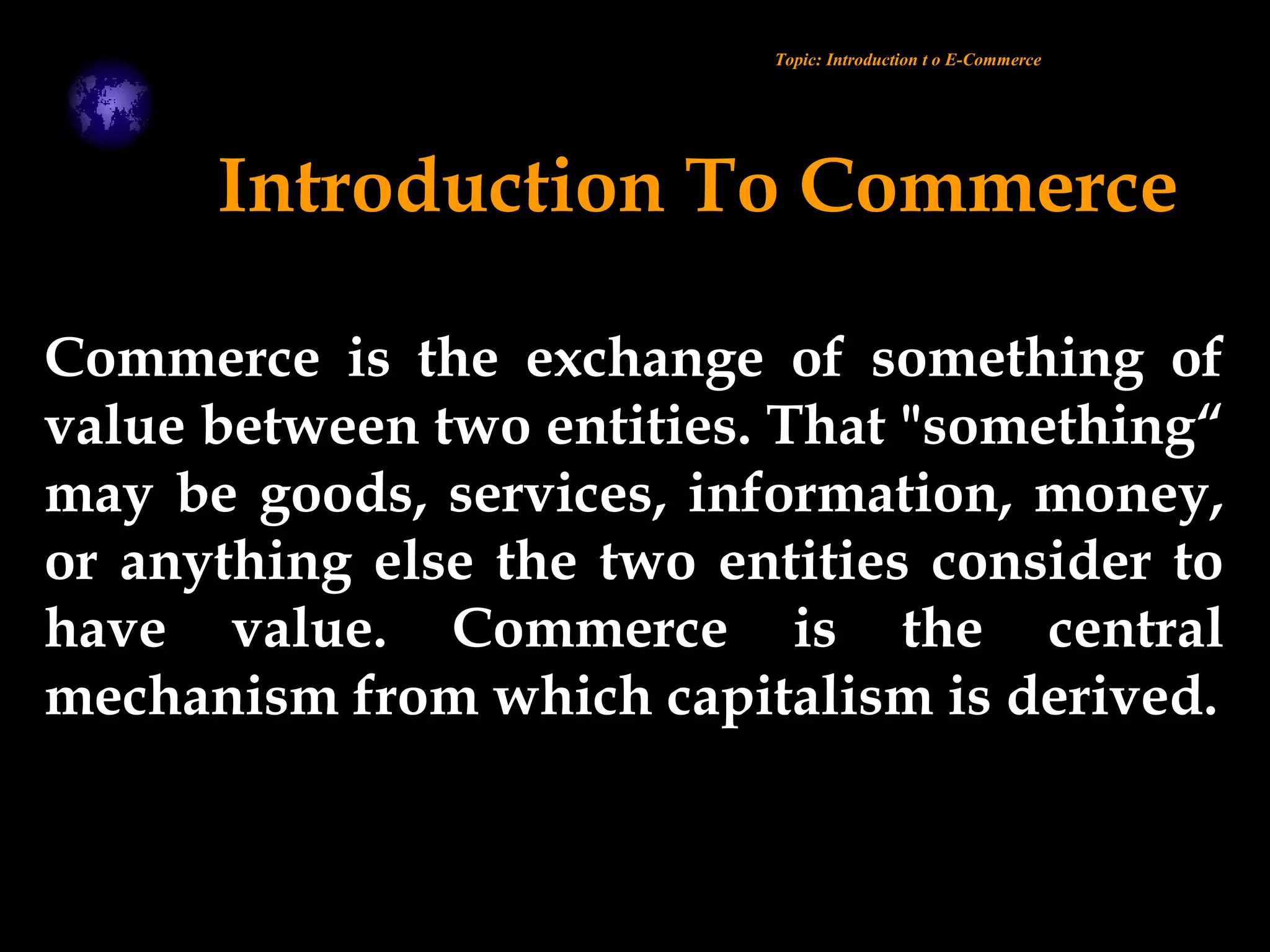 Introduction To Commerce
Commerce is the exchange of something of
value between two entities. That "something“
may be goods, services, information, money,
or anything else the two entities consider to
have value. Commerce is the central
mechanism from which capitalism is derived.
Topic: Introduction t o E-Commerce
 