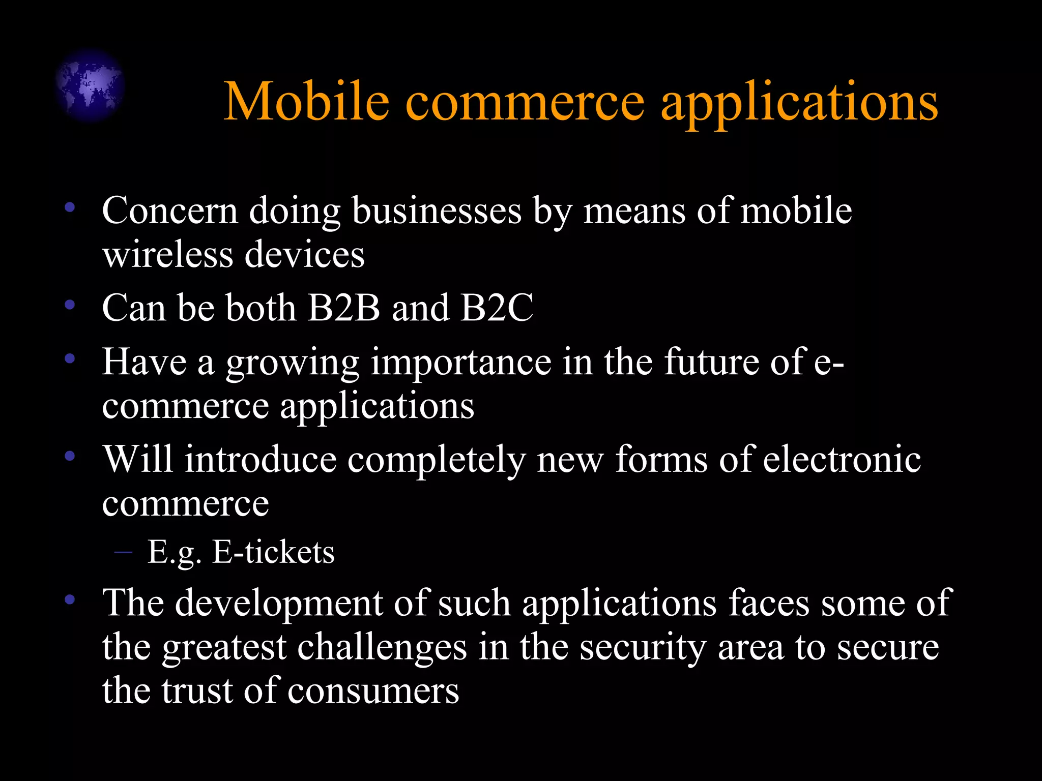 Mobile commerce applicationsMobile commerce applications
• Concern doing businesses by means of mobile
wireless devices
• Can be both B2B and B2C
• Have a growing importance in the future of e-
commerce applications
• Will introduce completely new forms of electronic
commerce
– E.g. E-tickets
• The development of such applications faces some of
the greatest challenges in the security area to secure
the trust of consumers
 
