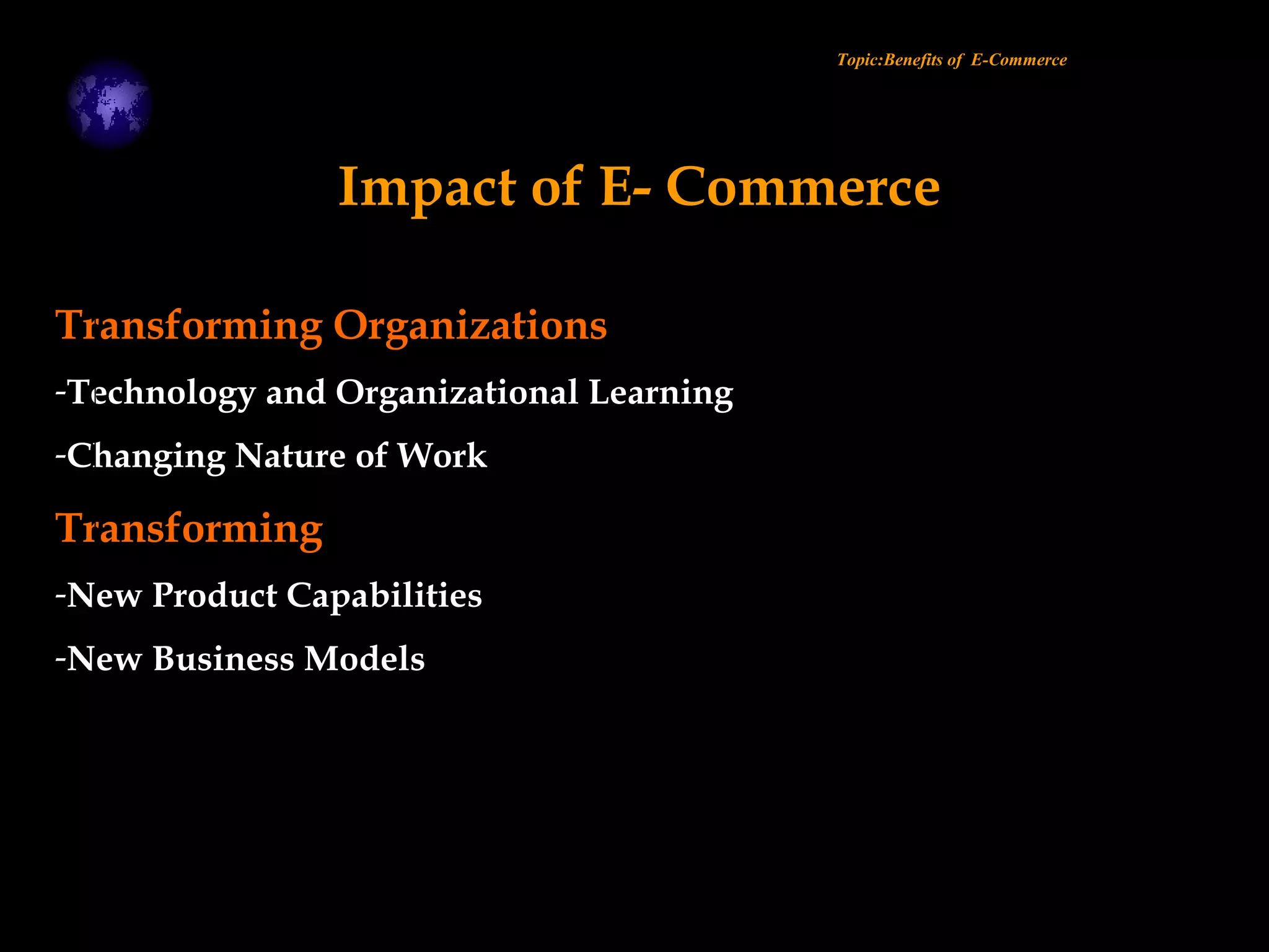 Transforming Organizations
-Technology and Organizational Learning
-Changing Nature of Work
Transforming
-New Product Capabilities
-New Business Models
Topic:Benefits of E-Commerce
Impact of E- Commerce
 