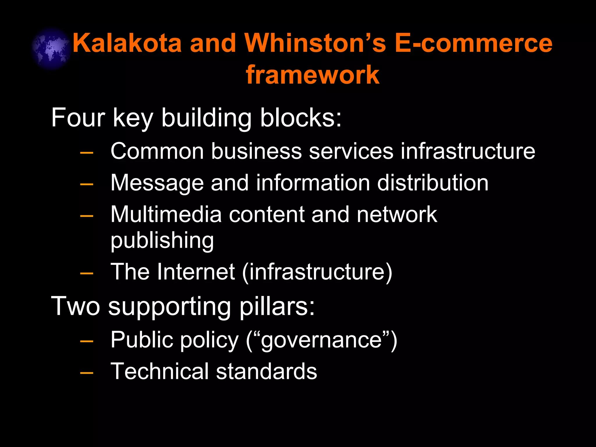 Kalakota and Whinston’s E-commerce
framework
Four key building blocks:
– Common business services infrastructure
– Message and information distribution
– Multimedia content and network
publishing
– The Internet (infrastructure)
Two supporting pillars:
– Public policy (“governance”)
– Technical standards
 