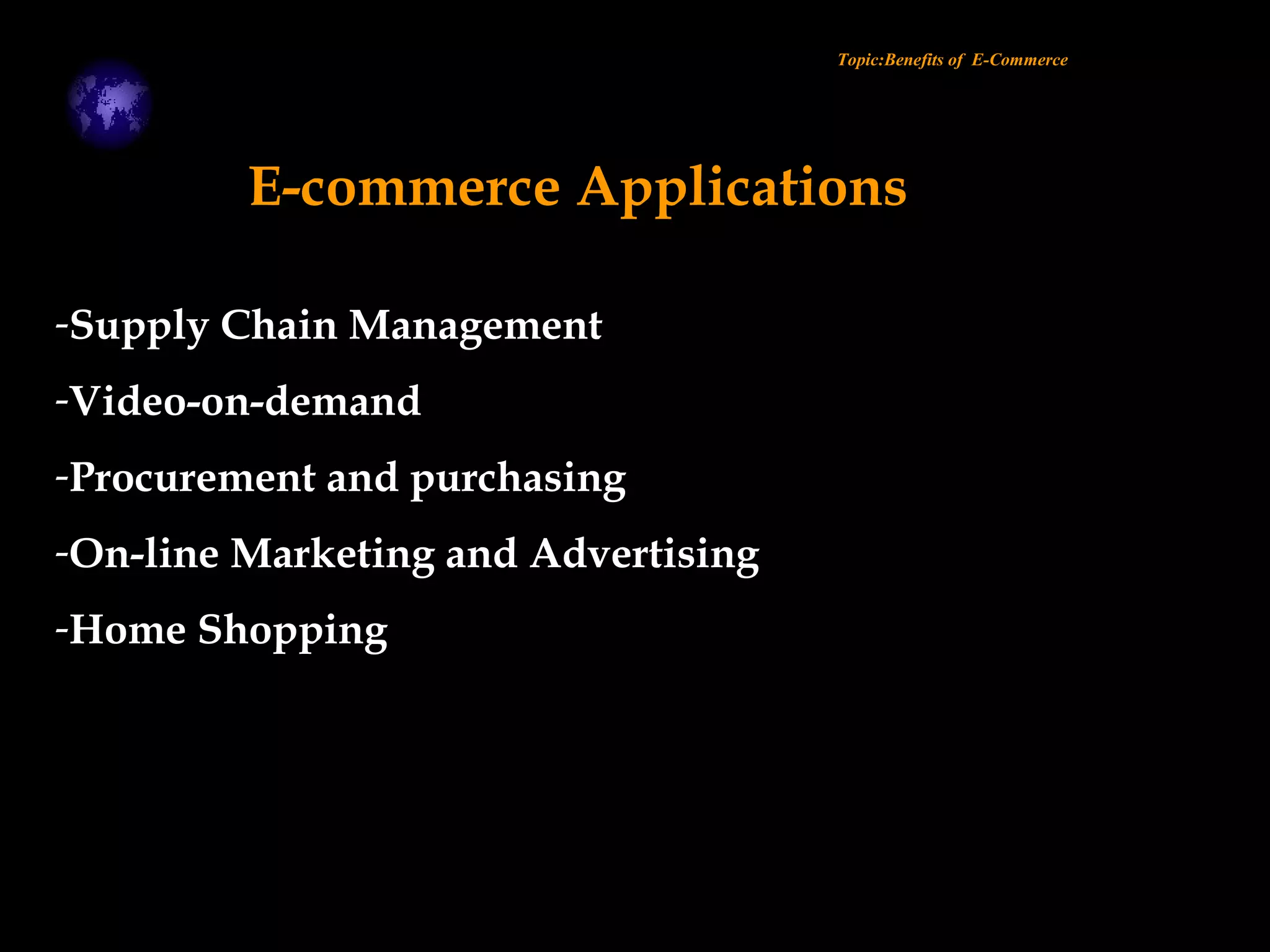 Topic:Benefits of E-Commerce
E-commerce Applications
-Supply Chain Management
-Video-on-demand
-Procurement and purchasing
-On-line Marketing and Advertising
-Home Shopping
 