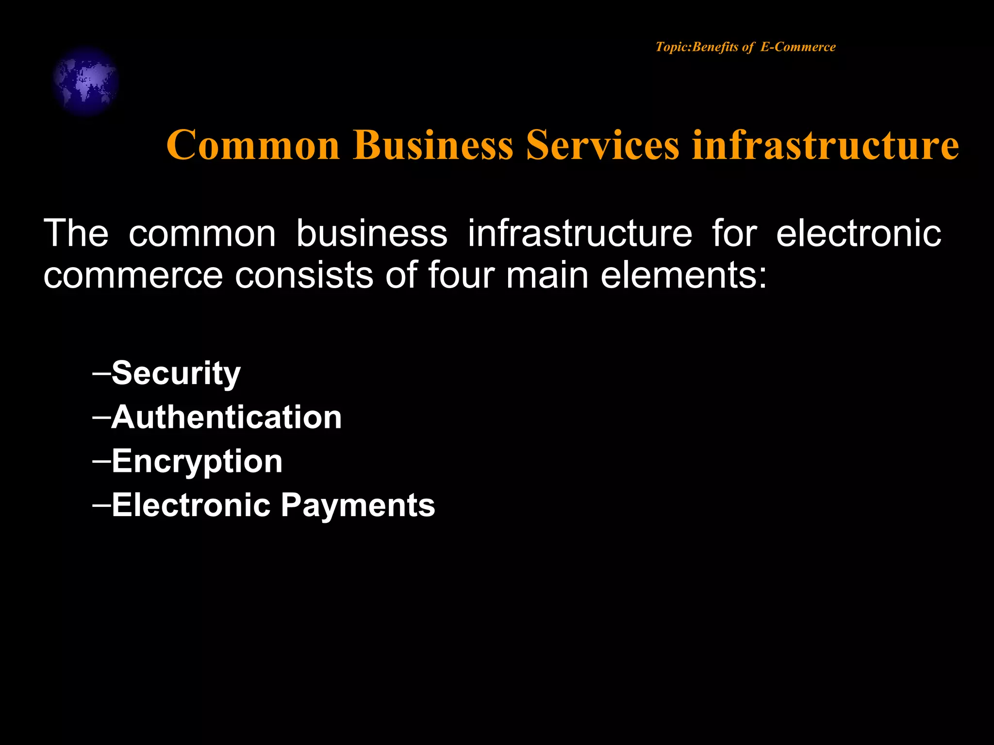Topic:Benefits of E-Commerce
Common Business Services infrastructure
The common business infrastructure for electronic
commerce consists of four main elements:
–Security
–Authentication
–Encryption
–Electronic Payments
 