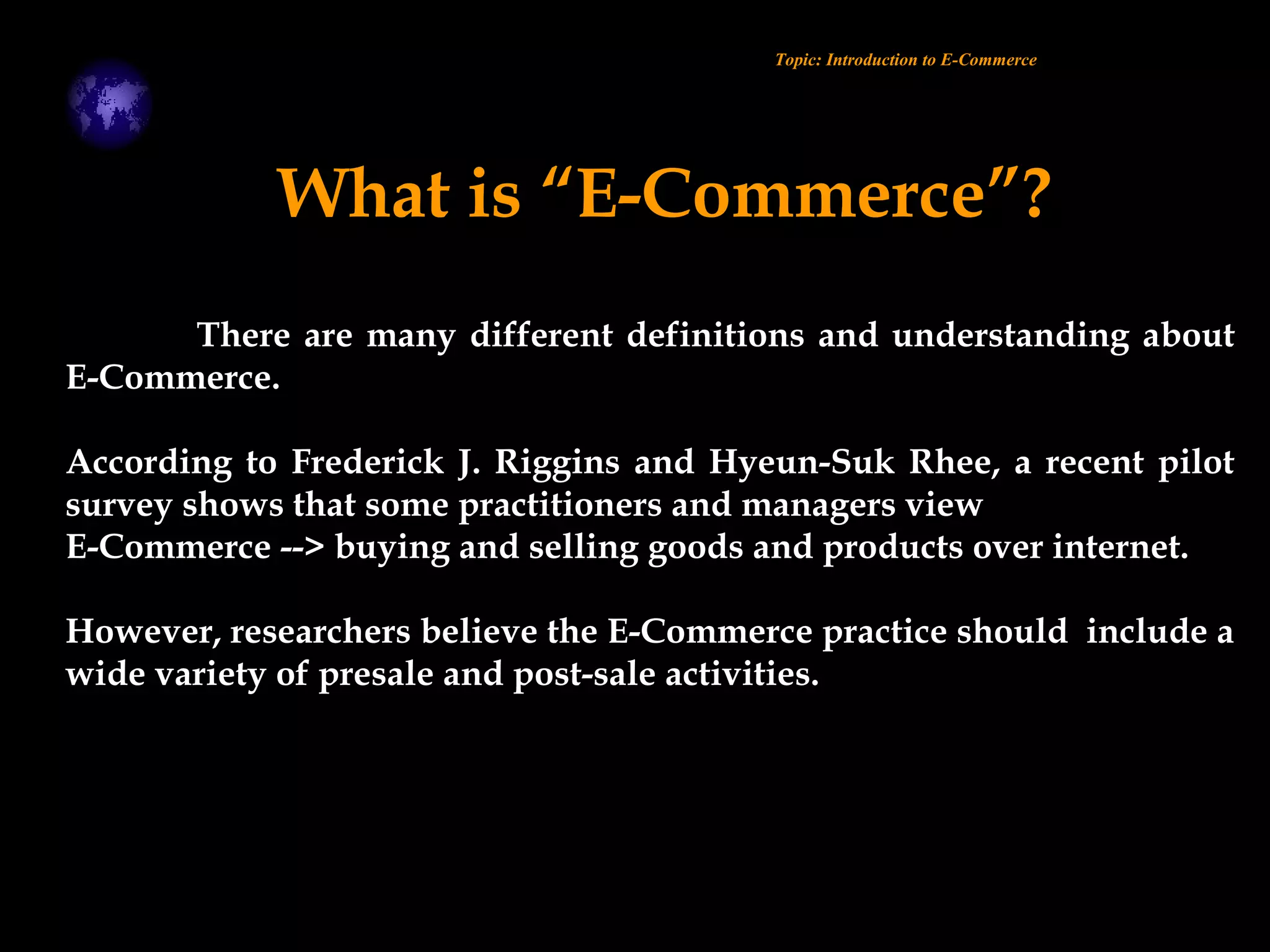 There are many different definitions and understanding about
E-Commerce.
According to Frederick J. Riggins and Hyeun-Suk Rhee, a recent pilot
survey shows that some practitioners and managers view
E-Commerce --> buying and selling goods and products over internet.
However, researchers believe the E-Commerce practice should include a
wide variety of presale and post-sale activities.
Topic: Introduction to E-Commerce
What is “E-Commerce”?
 