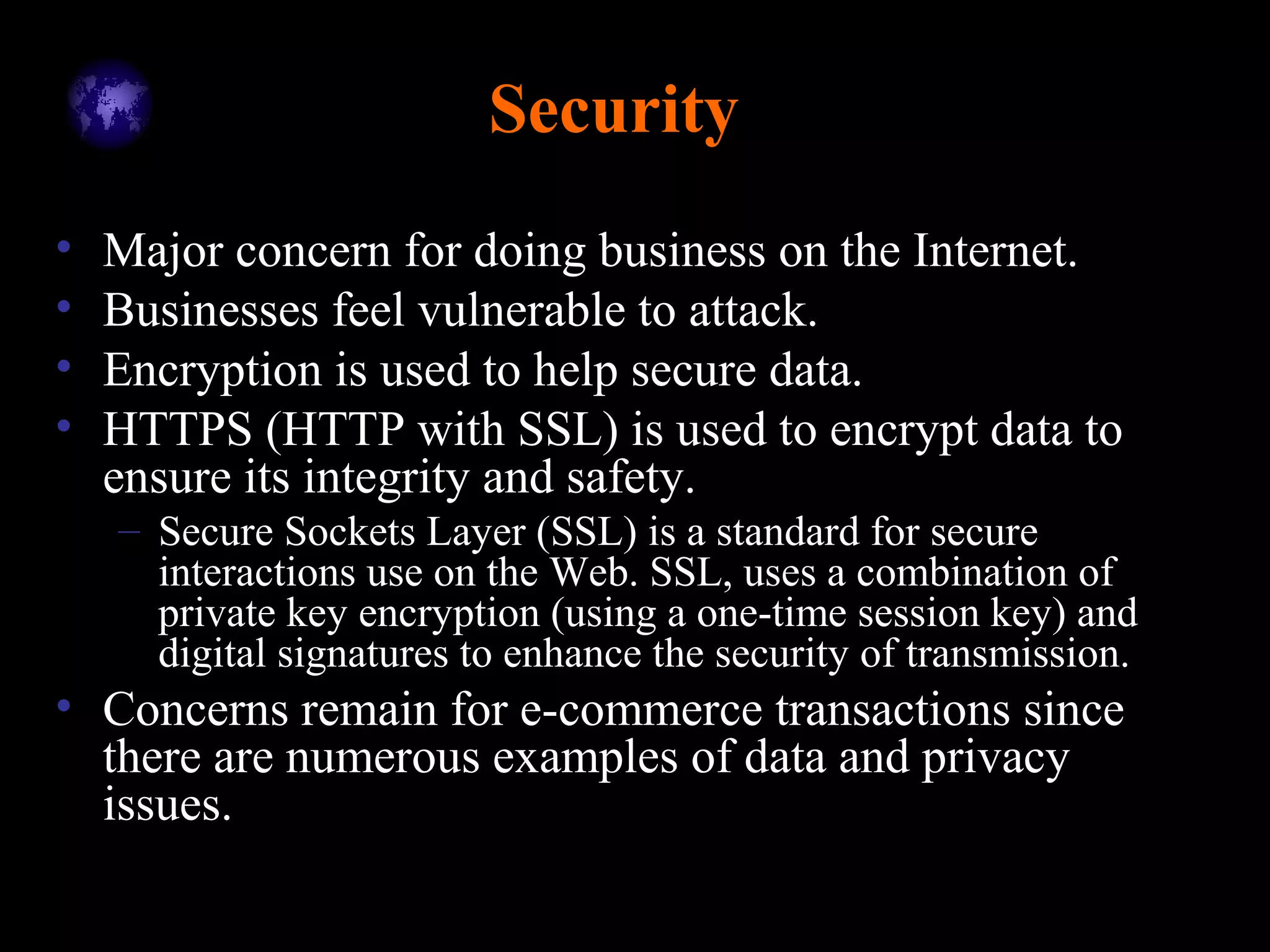 Security
• Major concern for doing business on the Internet.
• Businesses feel vulnerable to attack.
• Encryption is used to help secure data.
• HTTPS (HTTP with SSL) is used to encrypt data to
ensure its integrity and safety.
– Secure Sockets Layer (SSL) is a standard for secure
interactions use on the Web. SSL, uses a combination of
private key encryption (using a one-time session key) and
digital signatures to enhance the security of transmission.
• Concerns remain for e-commerce transactions since
there are numerous examples of data and privacy
issues.
 