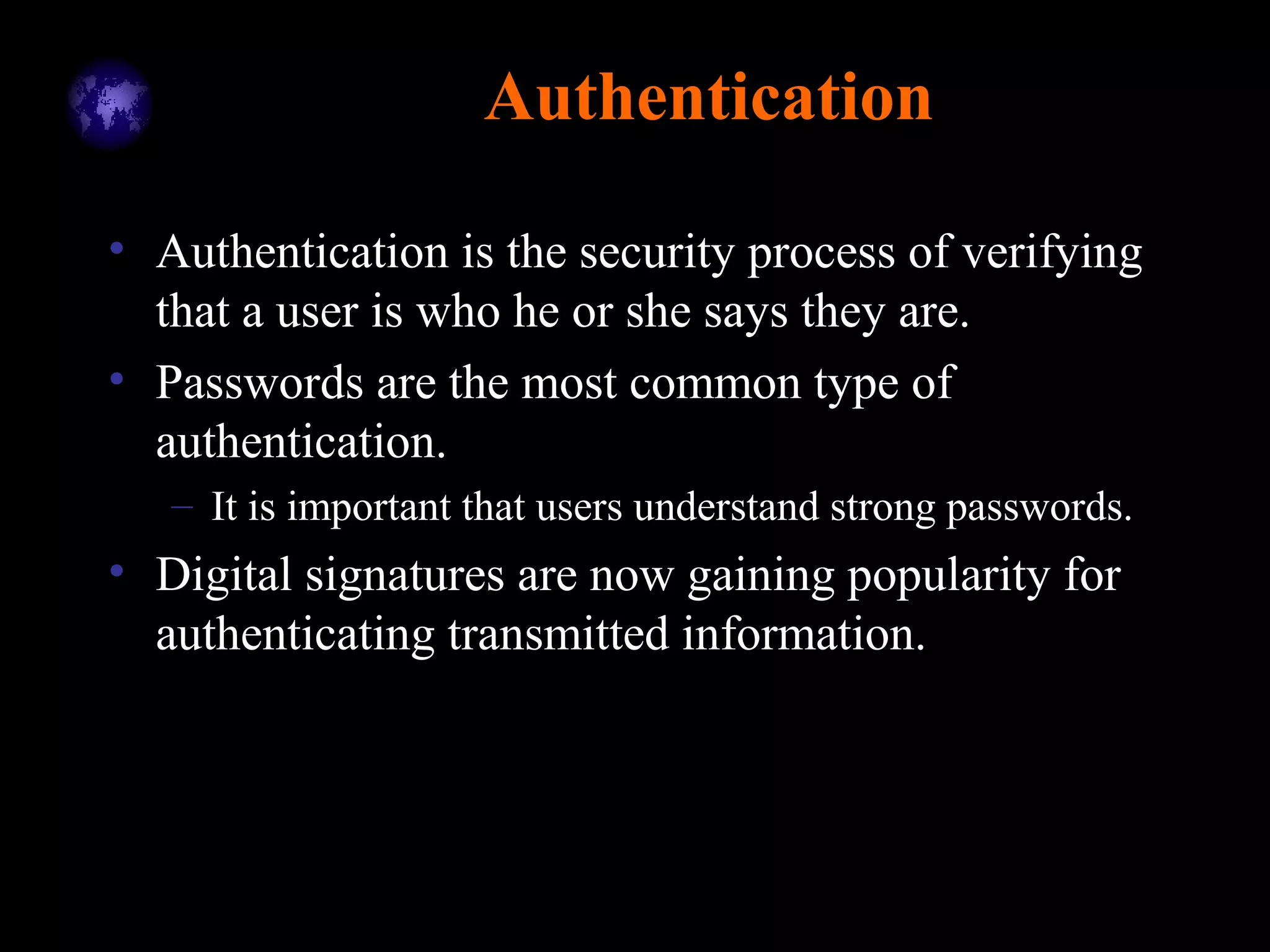 Authentication
• Authentication is the security process of verifying
that a user is who he or she says they are.
• Passwords are the most common type of
authentication.
– It is important that users understand strong passwords.
• Digital signatures are now gaining popularity for
authenticating transmitted information.
 