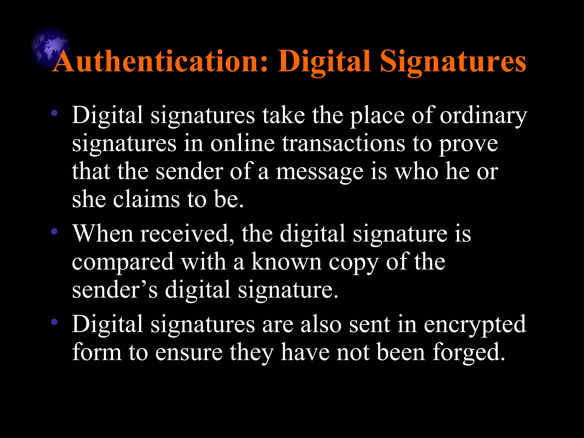 Authentication: Digital Signatures
• Digital signatures take the place of ordinary
signatures in online transactions to prove
that the sender of a message is who he or
she claims to be.
• When received, the digital signature is
compared with a known copy of the
sender’s digital signature.
• Digital signatures are also sent in encrypted
form to ensure they have not been forged.
 