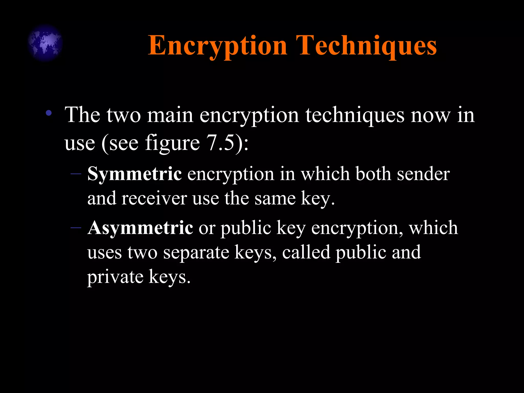 Encryption Techniques
• The two main encryption techniques now in
use (see figure 7.5):
– Symmetric encryption in which both sender
and receiver use the same key.
– Asymmetric or public key encryption, which
uses two separate keys, called public and
private keys.
 