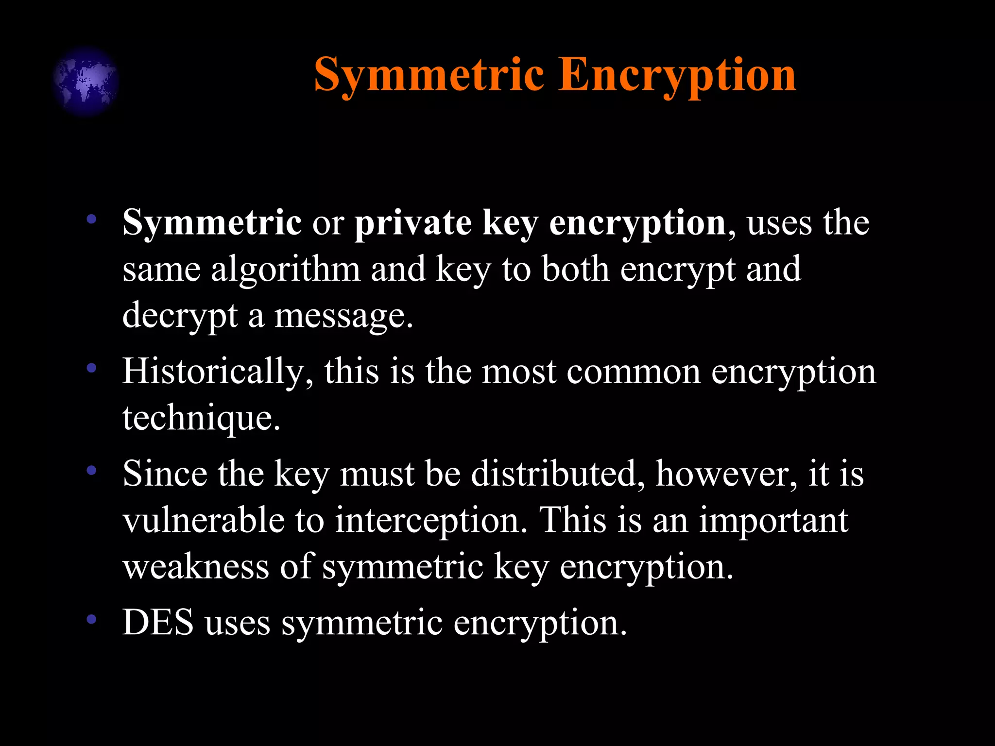 Symmetric Encryption
• Symmetric or private key encryption, uses the
same algorithm and key to both encrypt and
decrypt a message.
• Historically, this is the most common encryption
technique.
• Since the key must be distributed, however, it is
vulnerable to interception. This is an important
weakness of symmetric key encryption.
• DES uses symmetric encryption.
 