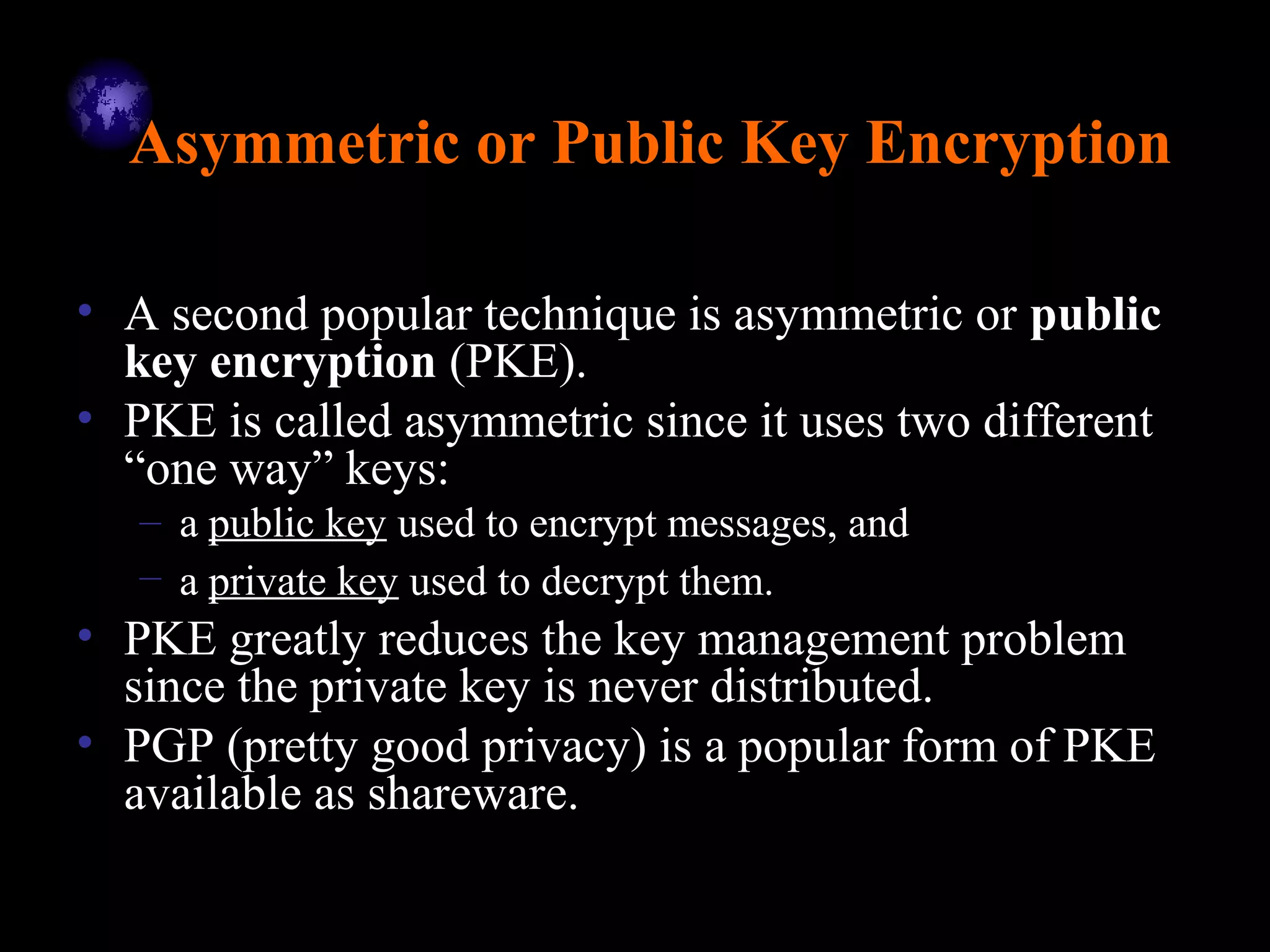 Asymmetric or Public Key Encryption
• A second popular technique is asymmetric or public
key encryption (PKE).
• PKE is called asymmetric since it uses two different
“one way” keys:
– a public key used to encrypt messages, and
– a private key used to decrypt them.
• PKE greatly reduces the key management problem
since the private key is never distributed.
• PGP (pretty good privacy) is a popular form of PKE
available as shareware.
 