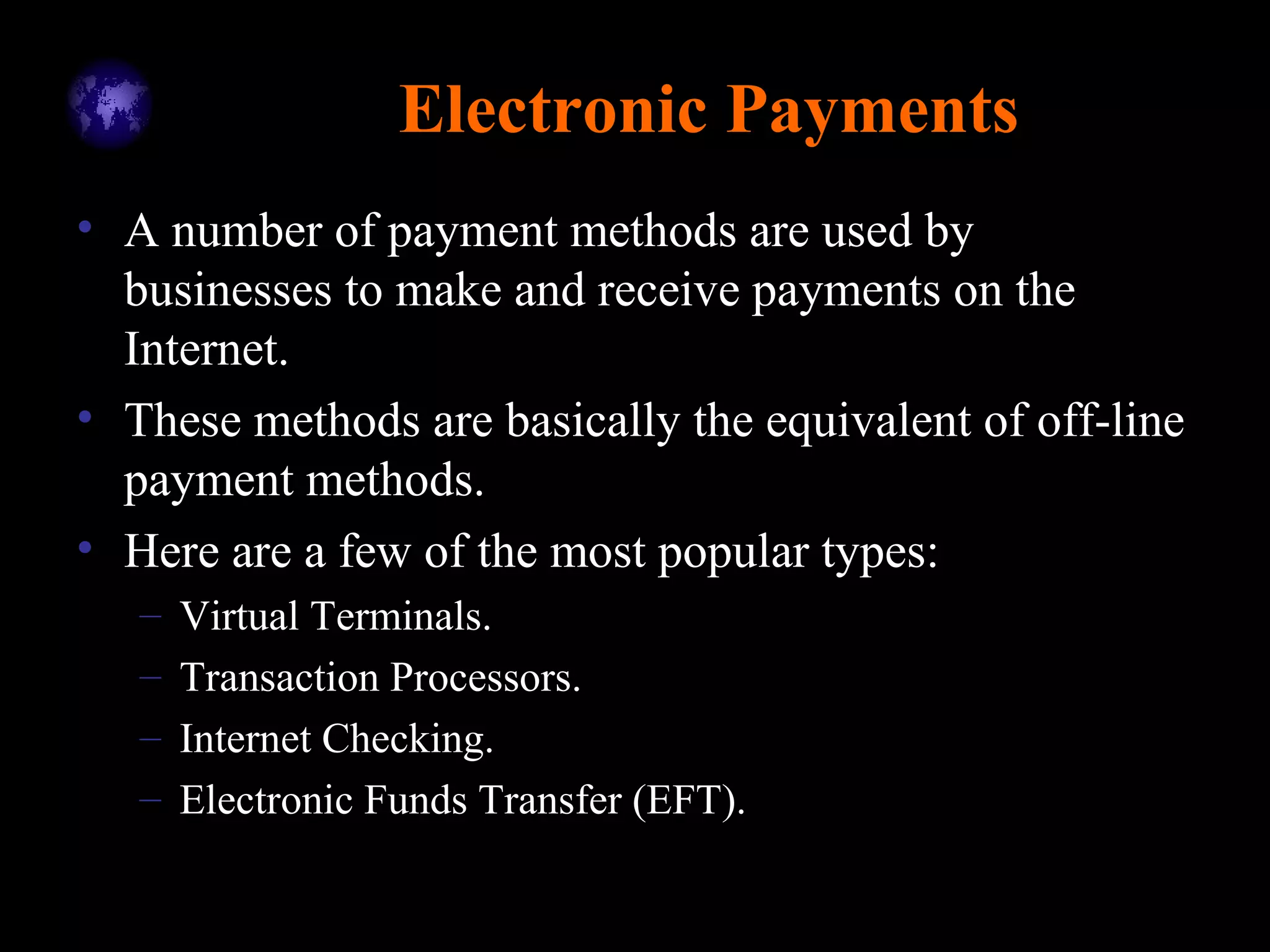 Electronic Payments
• A number of payment methods are used by
businesses to make and receive payments on the
Internet.
• These methods are basically the equivalent of off-line
payment methods.
• Here are a few of the most popular types:
– Virtual Terminals.
– Transaction Processors.
– Internet Checking.
– Electronic Funds Transfer (EFT).
 