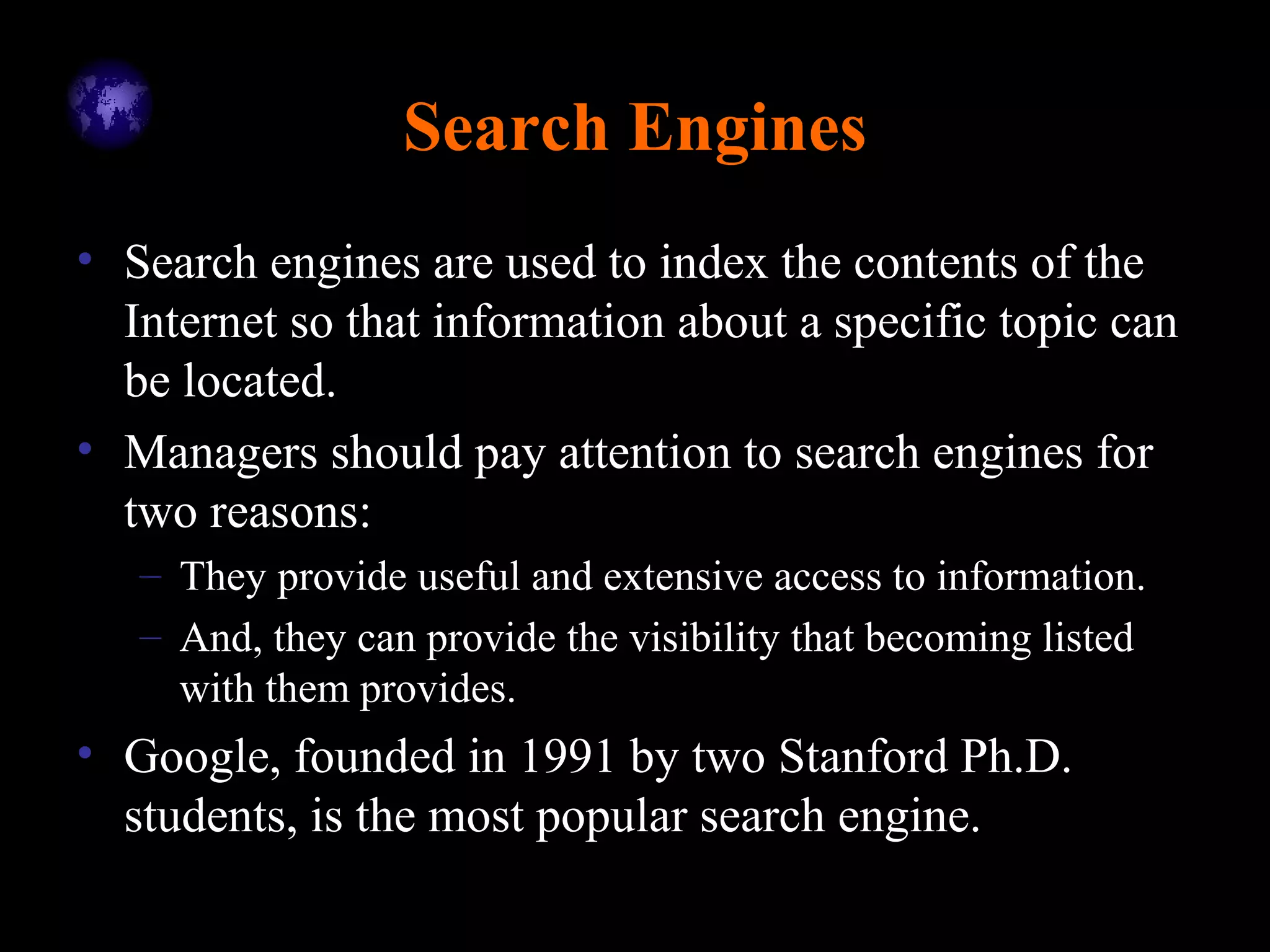 Search Engines
• Search engines are used to index the contents of the
Internet so that information about a specific topic can
be located.
• Managers should pay attention to search engines for
two reasons:
– They provide useful and extensive access to information.
– And, they can provide the visibility that becoming listed
with them provides.
• Google, founded in 1991 by two Stanford Ph.D.
students, is the most popular search engine.
 