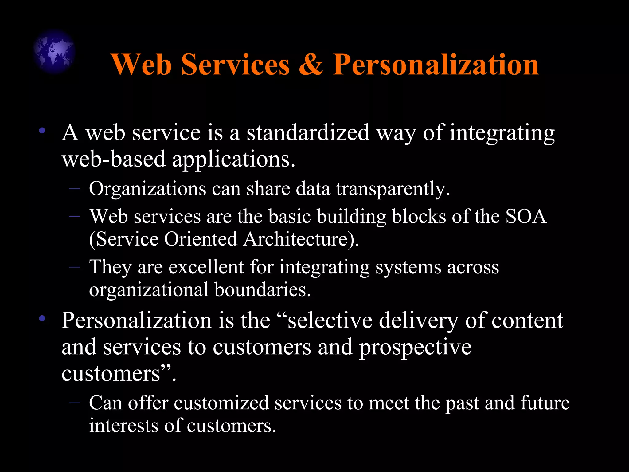 Web Services & Personalization
• A web service is a standardized way of integrating
web-based applications.
– Organizations can share data transparently.
– Web services are the basic building blocks of the SOA
(Service Oriented Architecture).
– They are excellent for integrating systems across
organizational boundaries.
• Personalization is the “selective delivery of content
and services to customers and prospective
customers”.
– Can offer customized services to meet the past and future
interests of customers.
 